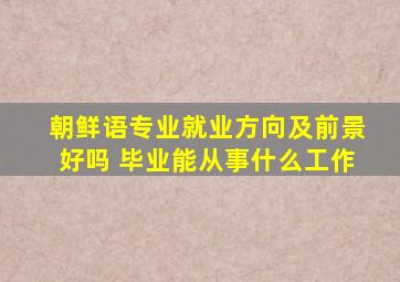 朝鲜语专业就业方向及前景好吗 毕业能从事什么工作